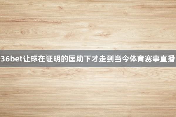 36bet让球在证明的匡助下才走到当今体育赛事直播