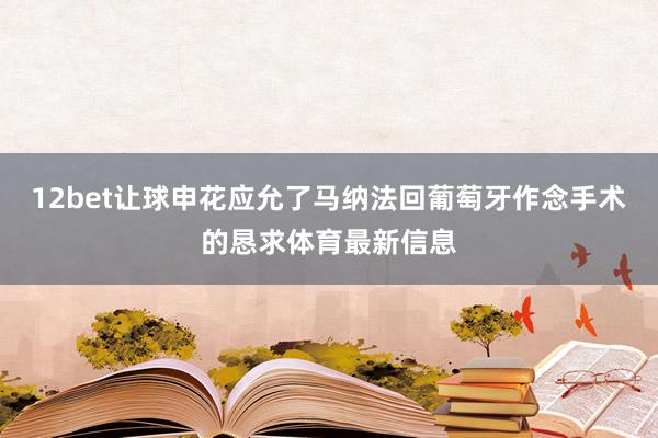 12bet让球申花应允了马纳法回葡萄牙作念手术的恳求体育最新信息