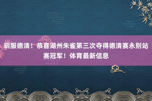 驯服德清！恭喜湖州朱雀第三次夺得德清赛永别站赛冠军！体育最新信息