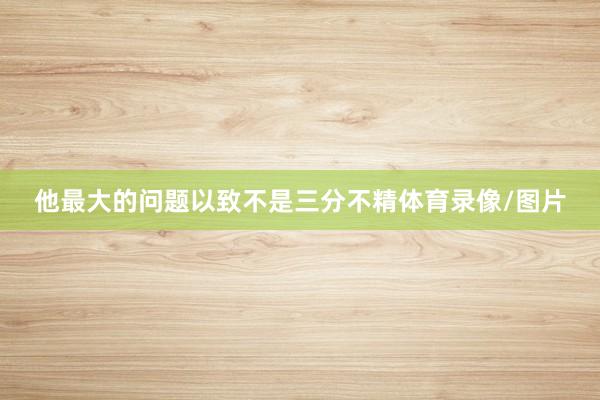 他最大的问题以致不是三分不精体育录像/图片