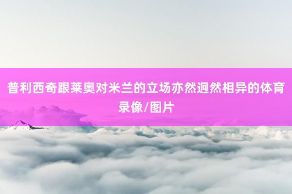 普利西奇跟莱奥对米兰的立场亦然迥然相异的体育录像/图片