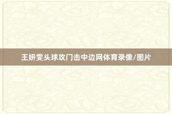 王妍雯头球攻门击中边网体育录像/图片