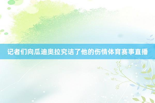 记者们向瓜迪奥拉究诘了他的伤情体育赛事直播