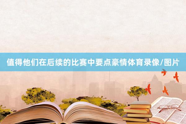 值得他们在后续的比赛中要点豪情体育录像/图片