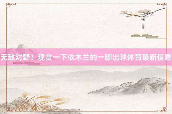 无敌对野！观赏一下依木兰的一脚出球体育最新信息