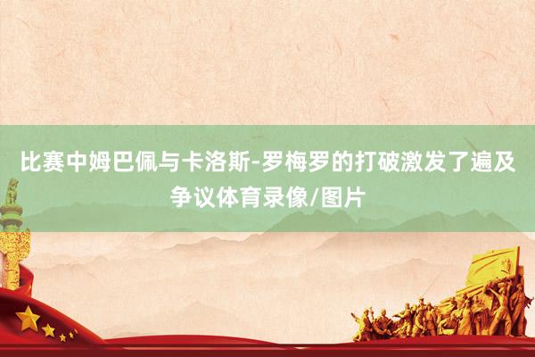 比赛中姆巴佩与卡洛斯-罗梅罗的打破激发了遍及争议体育录像/图片