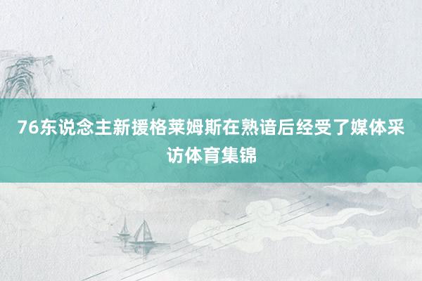 76东说念主新援格莱姆斯在熟谙后经受了媒体采访体育集锦