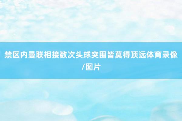 禁区内曼联相接数次头球突围皆莫得顶远体育录像/图片