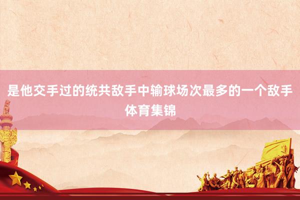 是他交手过的统共敌手中输球场次最多的一个敌手体育集锦