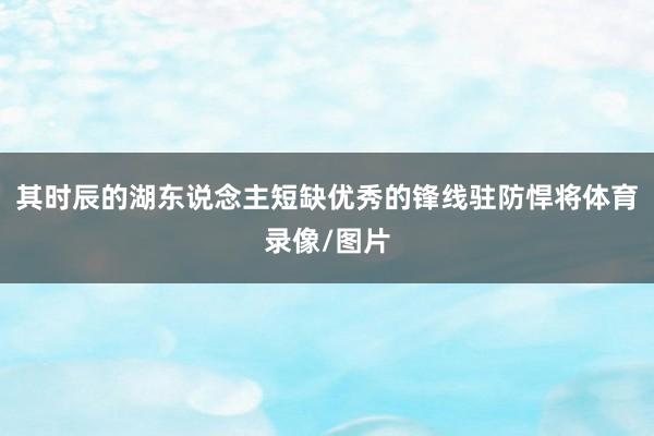 其时辰的湖东说念主短缺优秀的锋线驻防悍将体育录像/图片