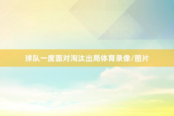 球队一度面对淘汰出局体育录像/图片