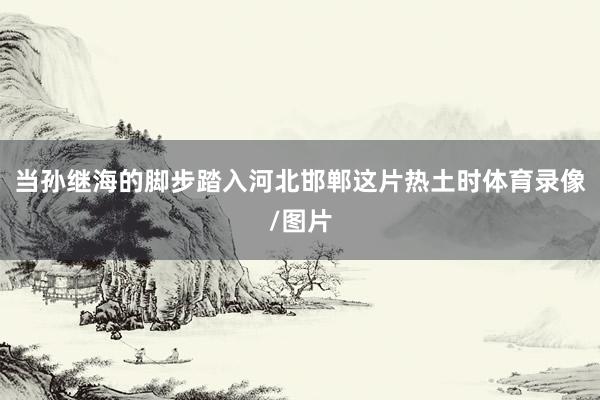 当孙继海的脚步踏入河北邯郸这片热土时体育录像/图片