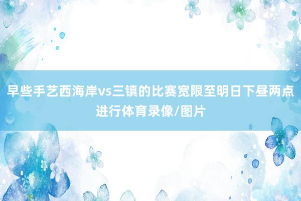 早些手艺西海岸vs三镇的比赛宽限至明日下昼两点进行体育录像/图片