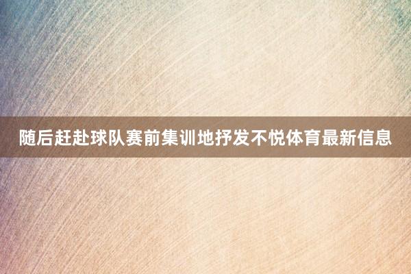 随后赶赴球队赛前集训地抒发不悦体育最新信息