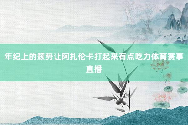 年纪上的颓势让阿扎伦卡打起来有点吃力体育赛事直播