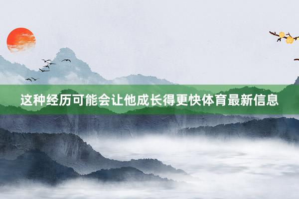 这种经历可能会让他成长得更快体育最新信息