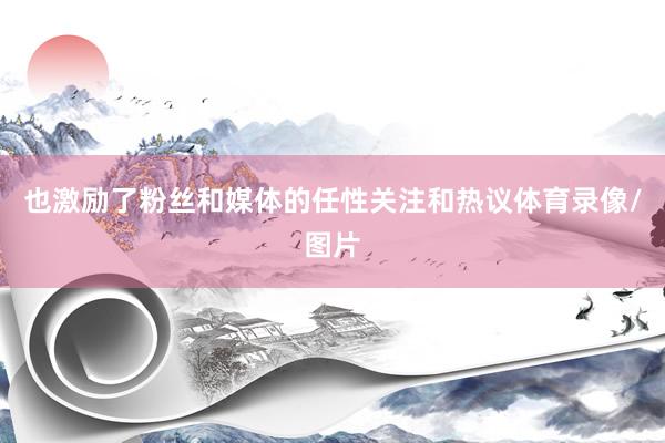 也激励了粉丝和媒体的任性关注和热议体育录像/图片