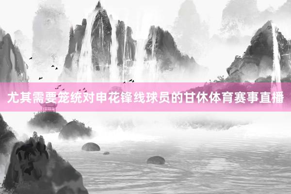 尤其需要笼统对申花锋线球员的甘休体育赛事直播