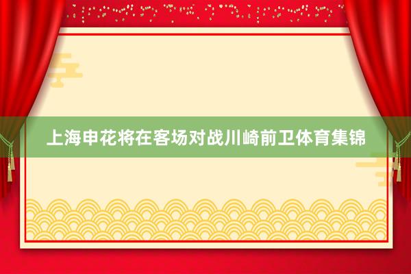 上海申花将在客场对战川崎前卫体育集锦